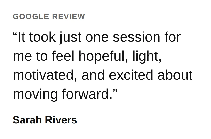 From a Google review by Sarah Rivers: It took just one session for me to feel hopeful, light, motivated, and excited about moving forward.